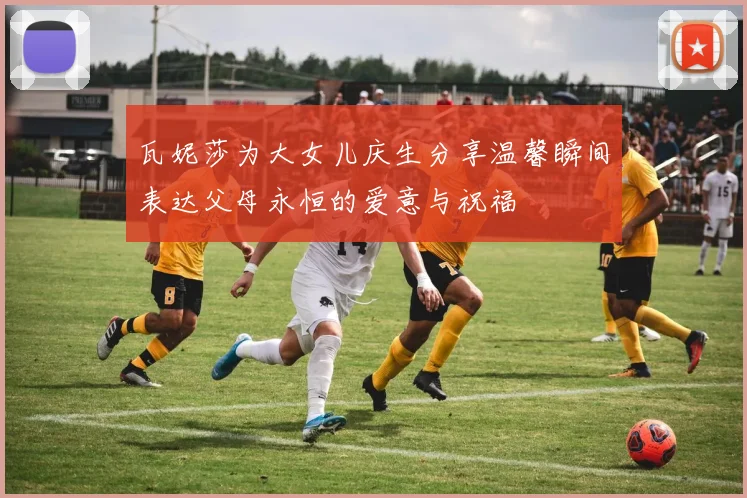 瓦妮莎为大女儿庆生分享温馨瞬间表达父母永恒的爱意与祝福