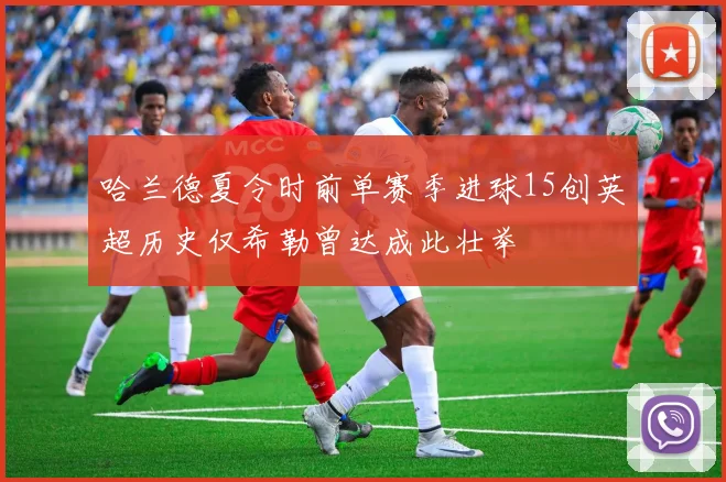 哈兰德夏令时前单赛季进球15创英超历史仅希勒曾达成此壮举