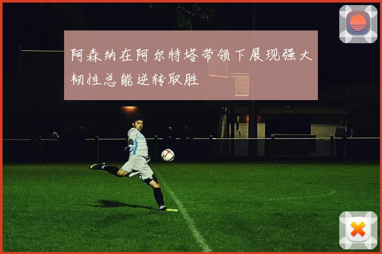 阿森纳在阿尔特塔带领下展现强大韧性总能逆转取胜