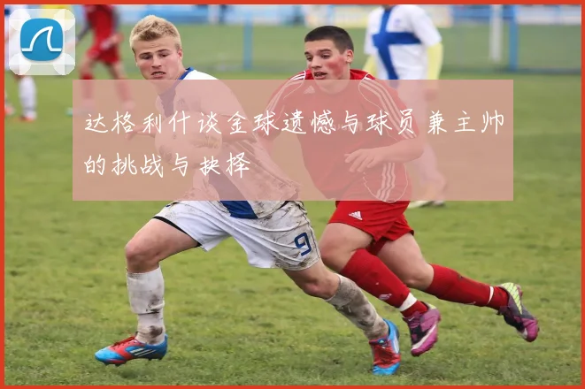 达格利什谈金球遗憾与球员兼主帅的挑战与抉择