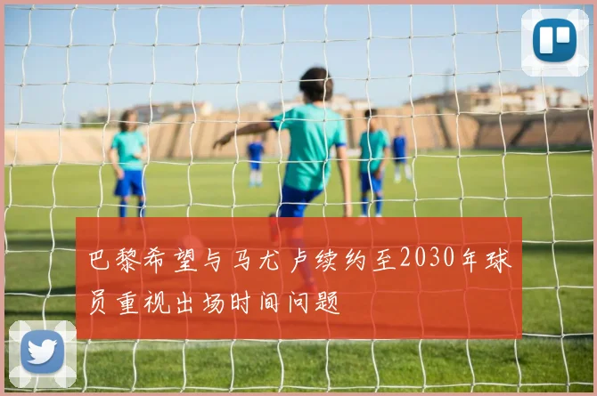 巴黎希望与马尤卢续约至2030年球员重视出场时间问题