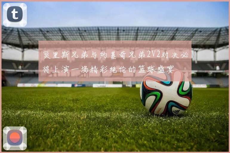 莫里斯兄弟与约基奇兄弟2V2对决必将上演一场精彩绝伦的篮球盛宴