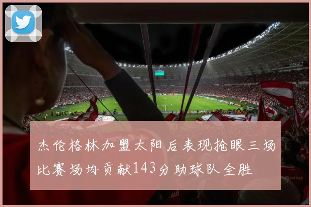 杰伦格林加盟太阳后表现抢眼三场比赛场均贡献143分助球队全胜