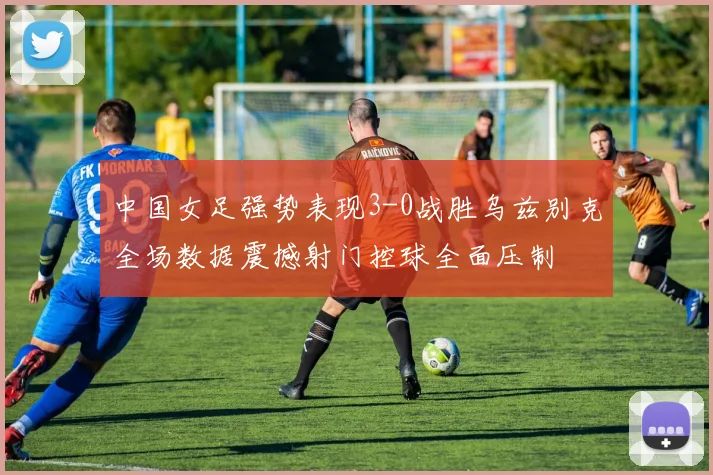 中国女足强势表现3-0战胜乌兹别克全场数据震撼射门控球全面压制
