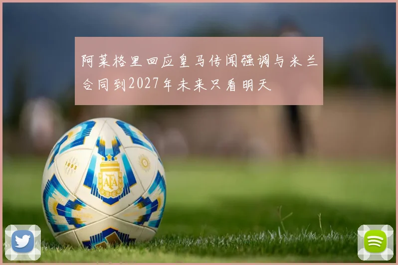阿莱格里回应皇马传闻强调与米兰合同到2027年未来只看明天