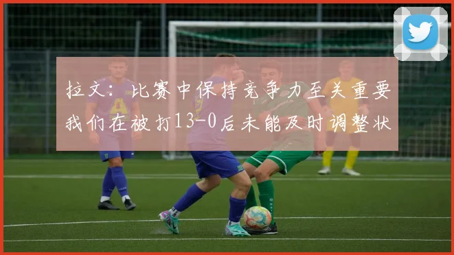 拉文：比赛中保持竞争力至关重要我们在被打13-0后未能及时调整状态