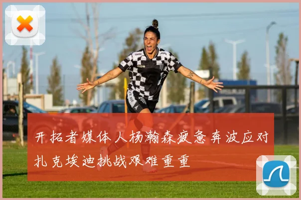 开拓者媒体人杨瀚森疲惫奔波应对扎克埃迪挑战艰难重重