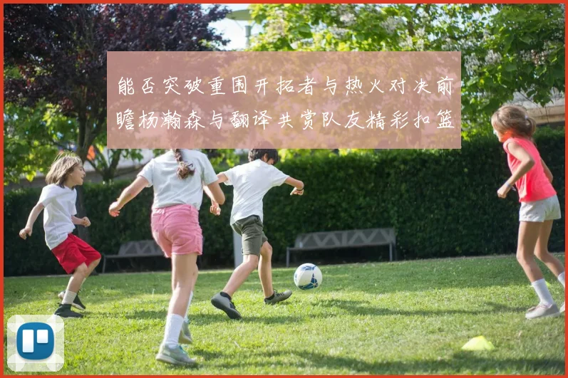 能否突破重围开拓者与热火对决前瞻杨瀚森与翻译共赏队友精彩扣篮瞬间