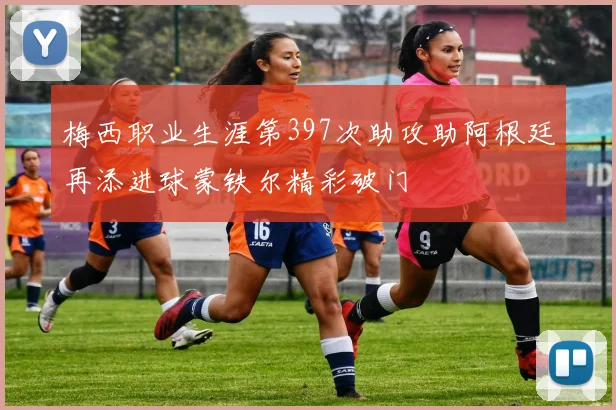 梅西职业生涯第397次助攻助阿根廷再添进球蒙铁尔精彩破门