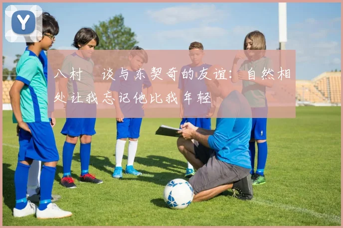 八村塁谈与东契奇的友谊：自然相处让我忘记他比我年轻