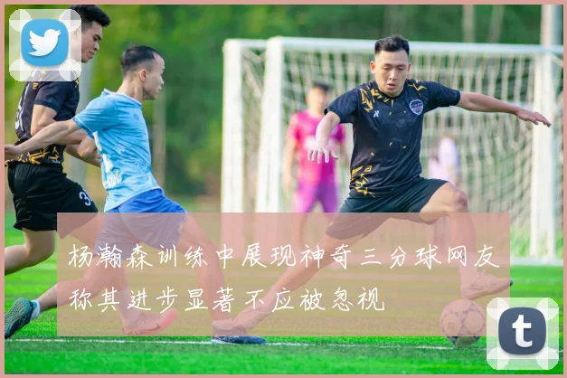 杨瀚森训练中展现神奇三分球网友称其进步显著不应被忽视