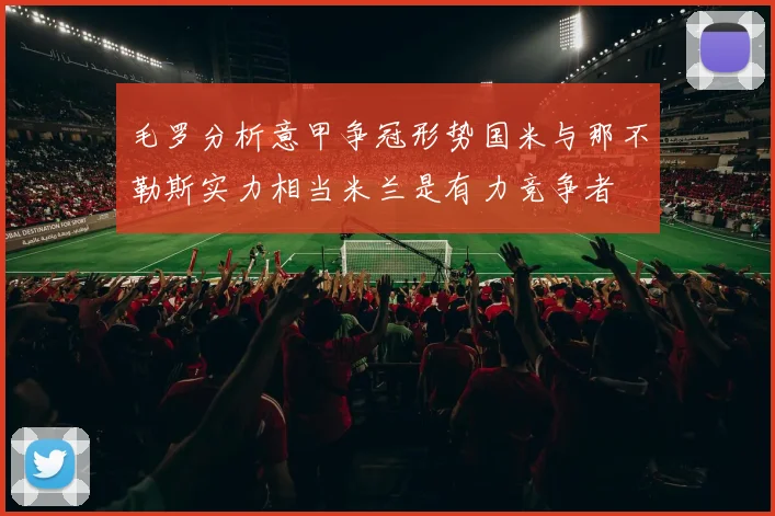 毛罗分析意甲争冠形势国米与那不勒斯实力相当米兰是有力竞争者