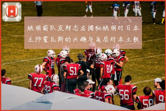 姚明前队友郑志龙揭秘姚明对日本主帅霍瓦斯的兴趣与高层对本土教练的偏好