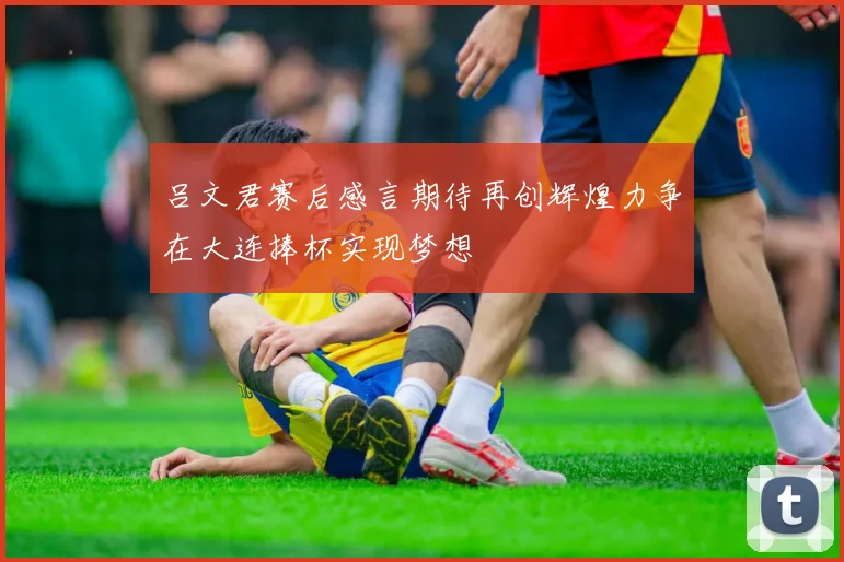 吕文君赛后感言期待再创辉煌力争在大连捧杯实现梦想