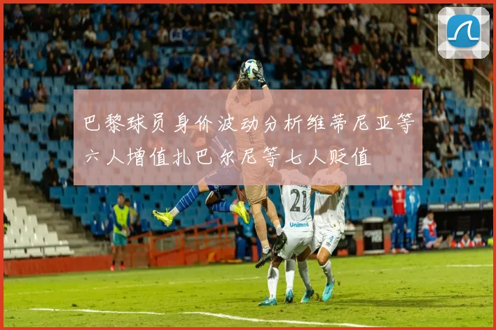 巴黎球员身价波动分析维蒂尼亚等六人增值扎巴尔尼等七人贬值