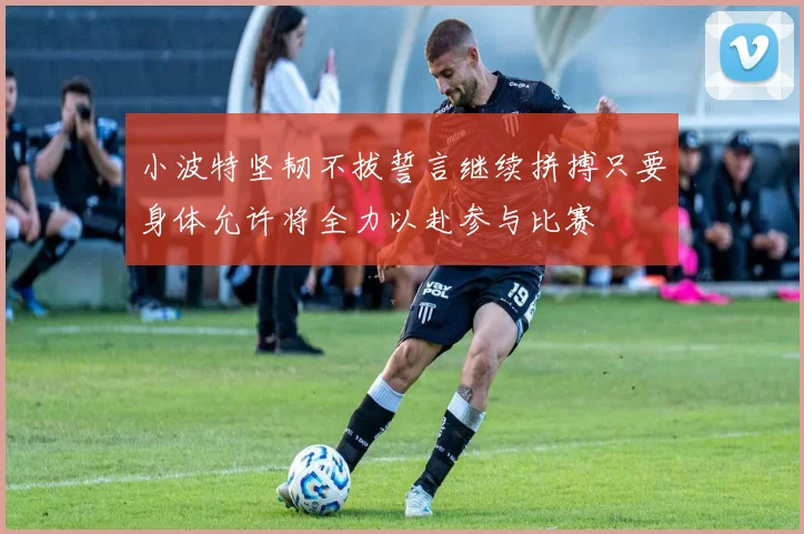 小波特坚韧不拔誓言继续拼搏只要身体允许将全力以赴参与比赛