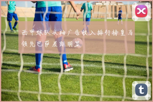 西甲球队衣袖广告收入排行榜皇马领先巴萨差距明显