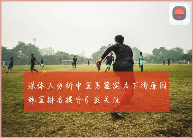 媒体人分析中国男篮实力下滑原因韩国排名提升引发关注