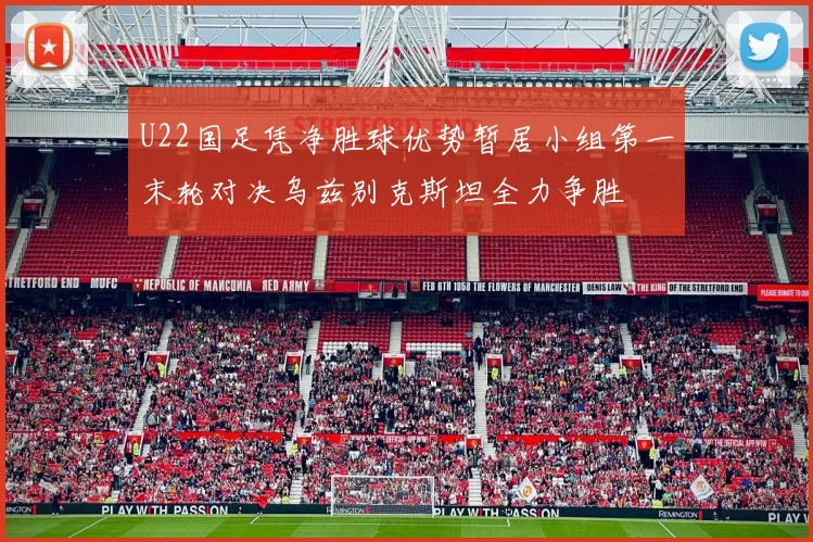 U22国足凭净胜球优势暂居小组第一末轮对决乌兹别克斯坦全力争胜