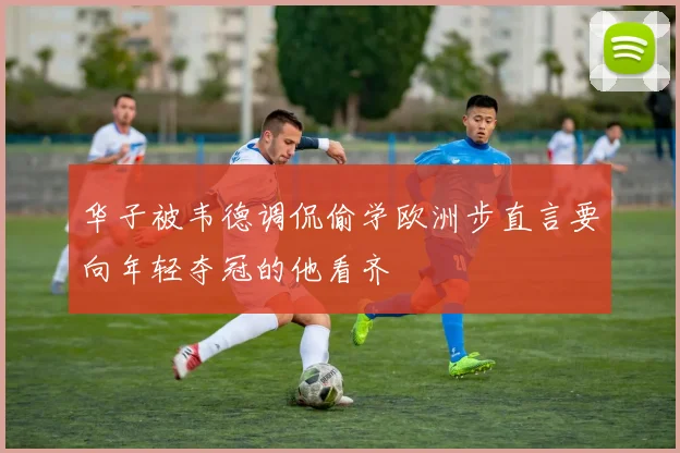华子被韦德调侃偷学欧洲步直言要向年轻夺冠的他看齐