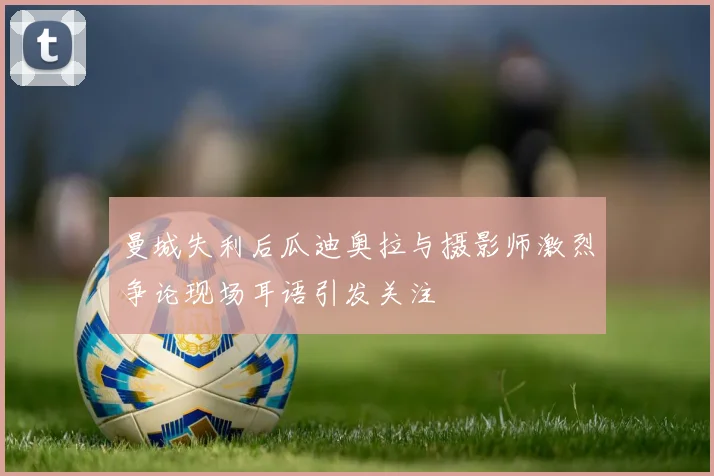 曼城失利后瓜迪奥拉与摄影师激烈争论现场耳语引发关注