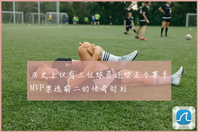 历史上仅有三位球员连续五个赛季MVP票选前二的传奇时刻
