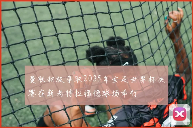 曼联积极争取2035年女足世界杯决赛在新老特拉福德球场举行
