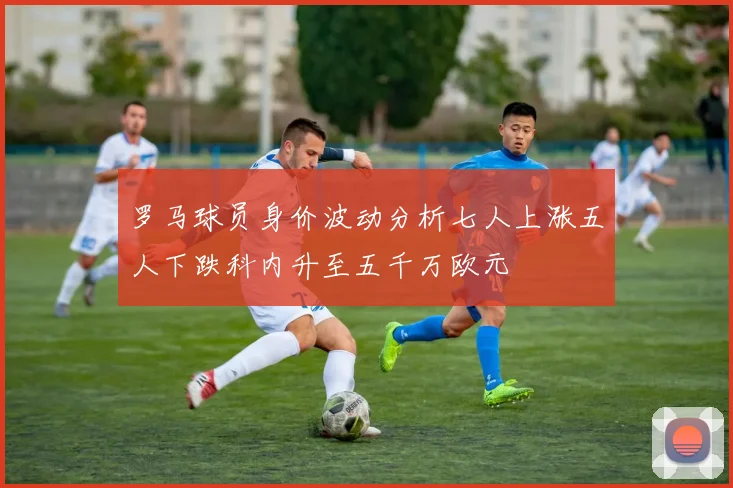 罗马球员身价波动分析七人上涨五人下跌科内升至五千万欧元