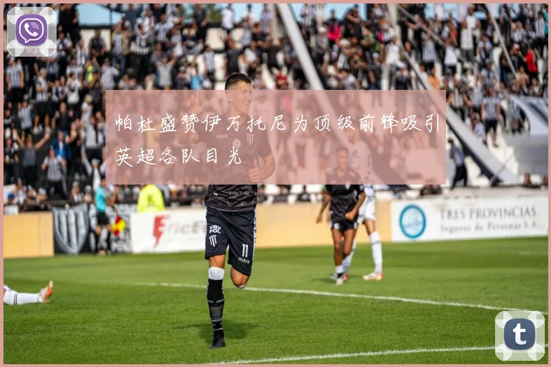 帕杜盛赞伊万托尼为顶级前锋吸引英超各队目光