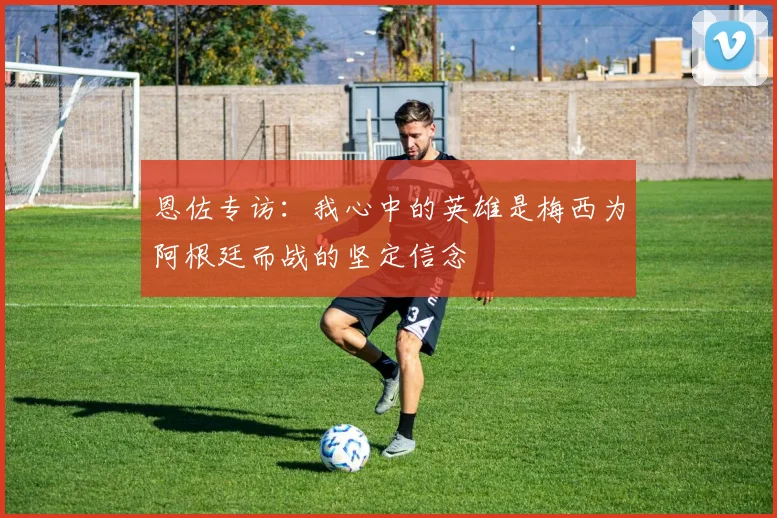 恩佐专访：我心中的英雄是梅西为阿根廷而战的坚定信念