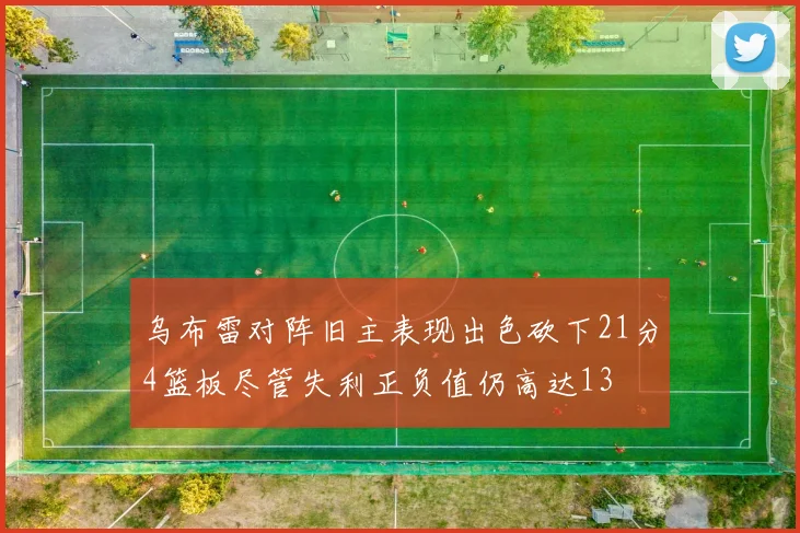 乌布雷对阵旧主表现出色砍下21分4篮板尽管失利正负值仍高达13
