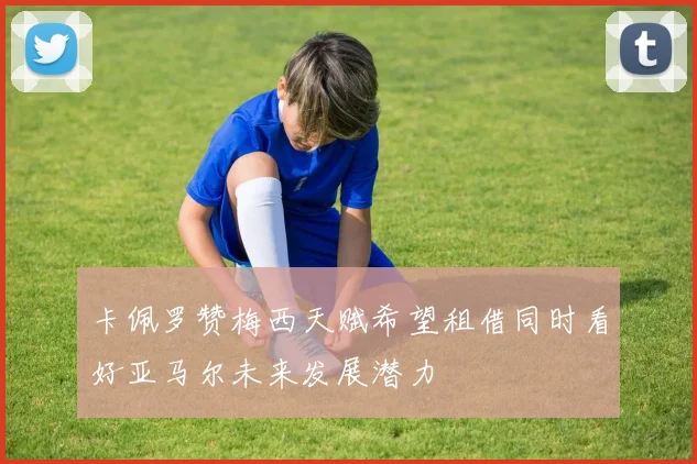 卡佩罗赞梅西天赋希望租借同时看好亚马尔未来发展潜力