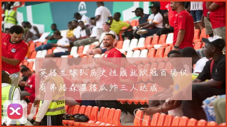 英格兰球队历史性成就欧冠百场仅有弗格森温格瓜帅三人达成