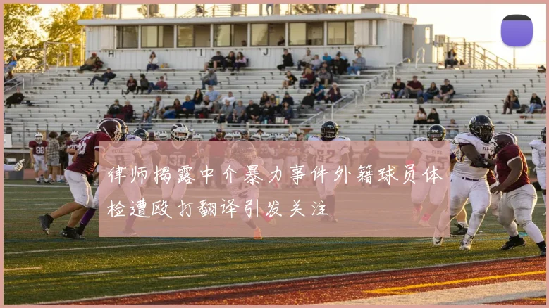 律师揭露中介暴力事件外籍球员体检遭殴打翻译引发关注