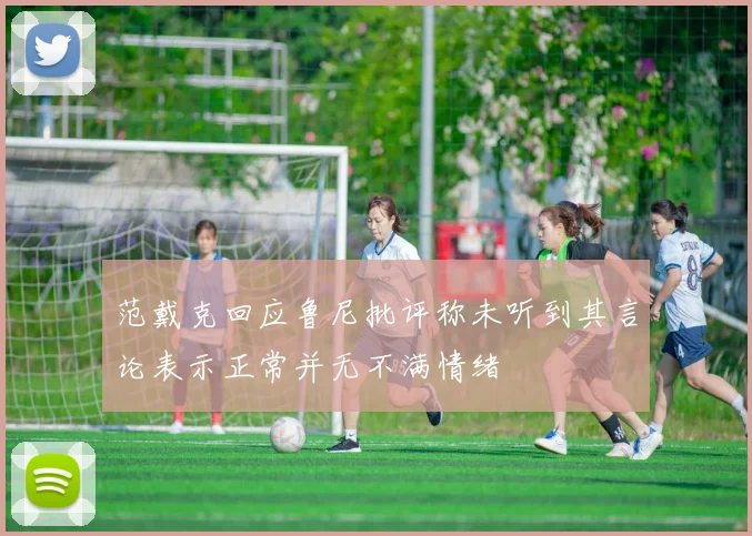 范戴克回应鲁尼批评称未听到其言论表示正常并无不满情绪