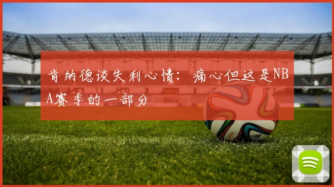 肯纳德谈失利心情：痛心但这是NBA赛季的一部分