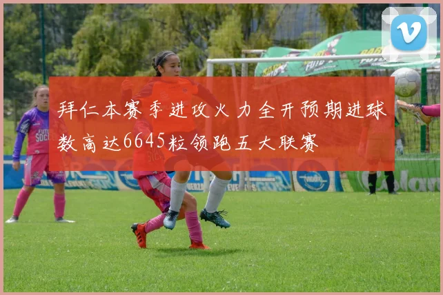 拜仁本赛季进攻火力全开预期进球数高达6645粒领跑五大联赛