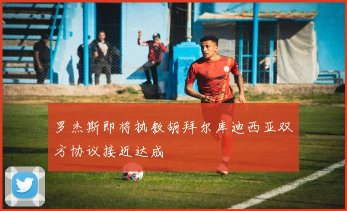 罗杰斯即将执教胡拜尔库迪西亚双方协议接近达成